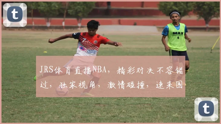 JRS体育直播NBA，精彩对决不容错过，独家视角，激情碰撞，速来围观