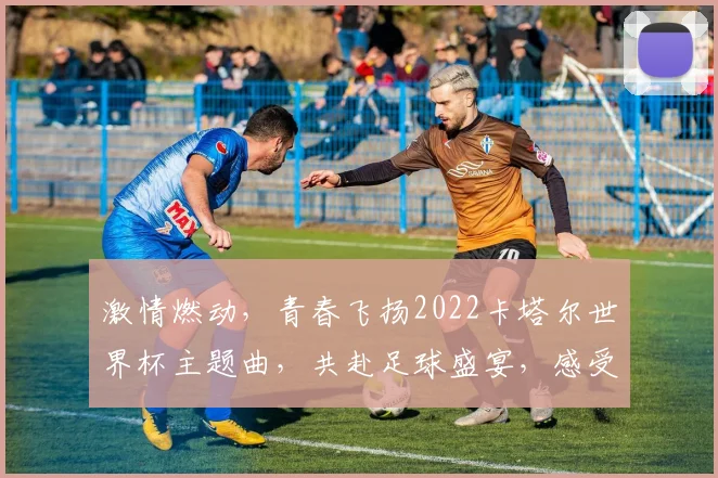 激情燃动，青春飞扬2022卡塔尔世界杯主题曲，共赴足球盛宴，感受全球狂欢